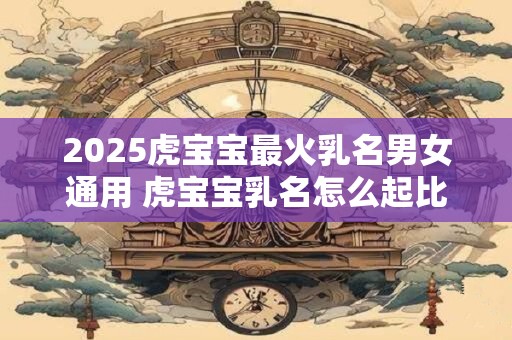 2025虎宝宝最火乳名男女通用 虎宝宝乳名怎么起比较好