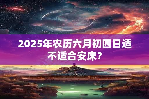 2025年农历六月初四日适不适合安床？