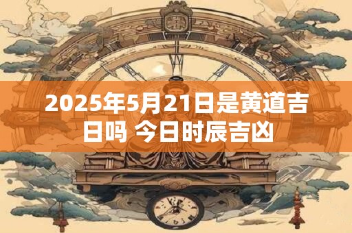 2025年5月21日是黄道吉日吗 今日时辰吉凶