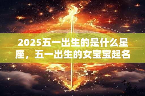 2025五一出生的是什么星座，五一出生的女宝宝起名大全