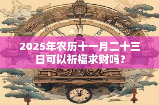 2025年农历十一月二十三日可以祈福求财吗？