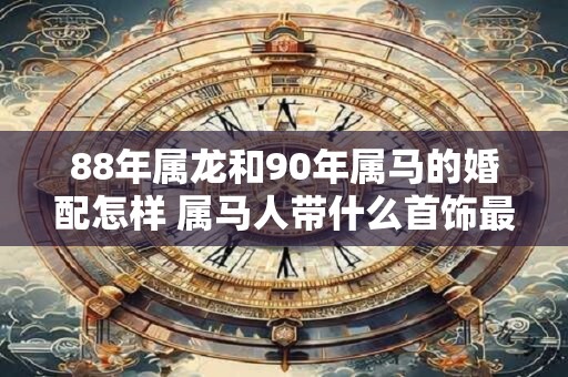 88年属龙和90年属马的婚配怎样 属马人带什么首饰最好