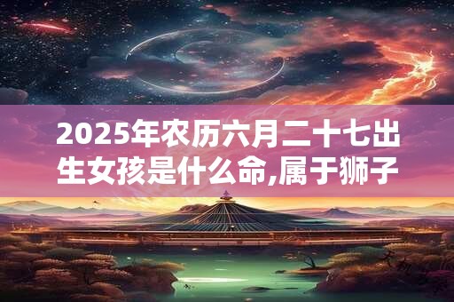 2025年农历六月二十七出生女孩是什么命,属于狮子座吗？