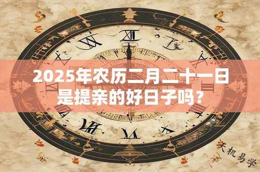 2025年农历二月二十一日是提亲的好日子吗？