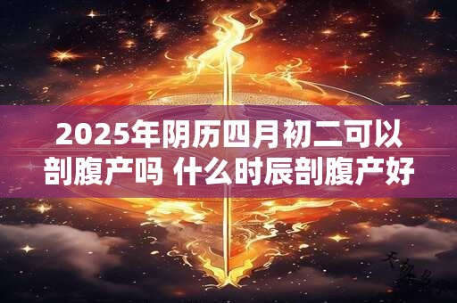 2025年阴历四月初二可以剖腹产吗 什么时辰剖腹产好