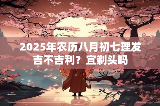 2025年农历八月初七理发吉不吉利？宜剃头吗