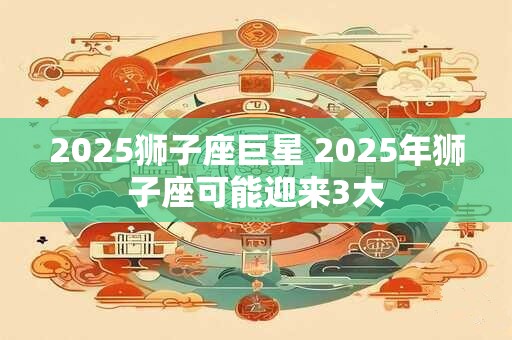 2025狮子座巨星 2025年狮子座可能迎来3大