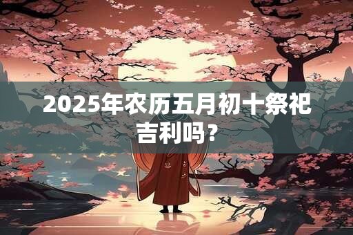 2025年农历五月初十祭祀吉利吗？