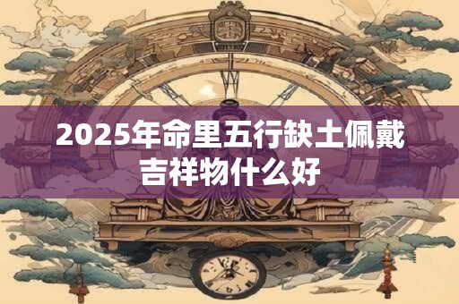 2025年命里五行缺土佩戴吉祥物什么好