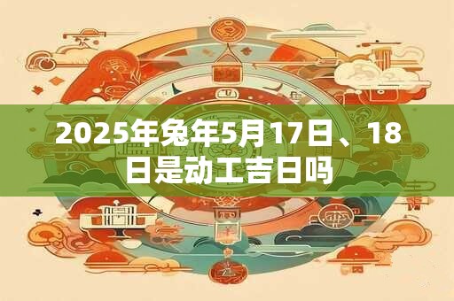 2025年兔年5月17日、18日是动工吉日吗