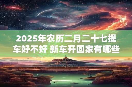 2025年农历二月二十七提车好不好 新车开回家有哪些忌讳