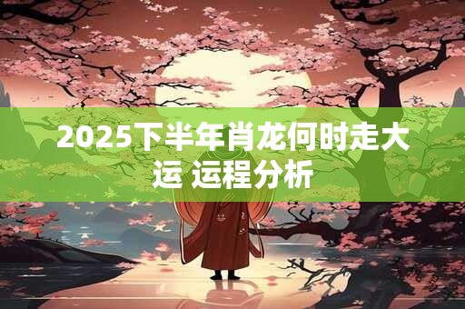 2025下半年肖龙何时走大运 运程分析