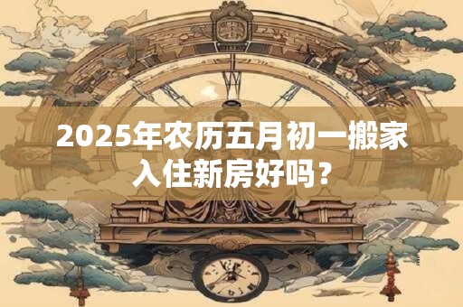 2025年农历五月初一搬家入住新房好吗？