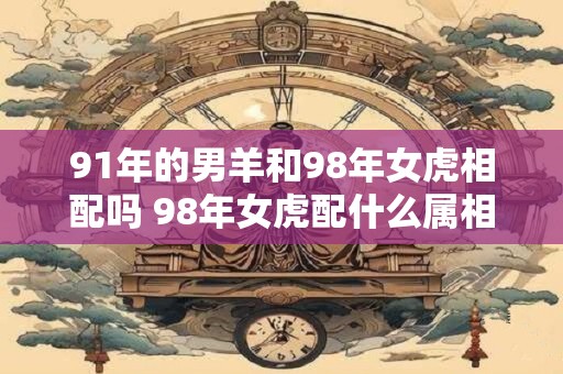 详细阅读:91年的男羊和98年女虎相配吗 98年女虎配什么属相最好 91年的男羊和98年女虎相配吗 98年女虎配什么属相最好