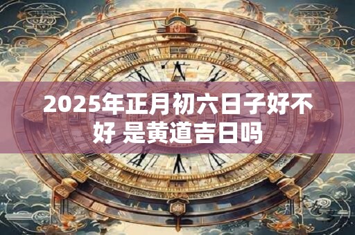 2025年正月初六日子好不好 是黄道吉日吗