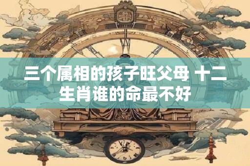 三个属相的孩子旺父母 十二生肖谁的命最不好