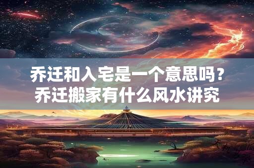 乔迁和入宅是一个意思吗？乔迁搬家有什么风水讲究