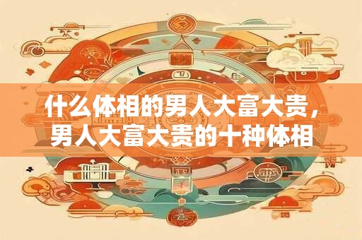什么体相的男人大富大贵，男人大富大贵的十种体相