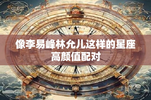 像李易峰林允儿这样的星座高颜值配对