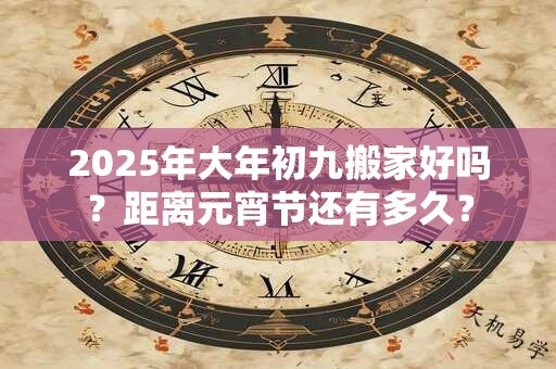 2025年大年初九搬家好吗？距离元宵节还有多久？