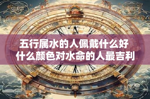 五行属水的人佩戴什么好 什么颜色对水命的人最吉利
