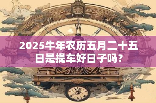 2025牛年农历五月二十五日是提车好日子吗？