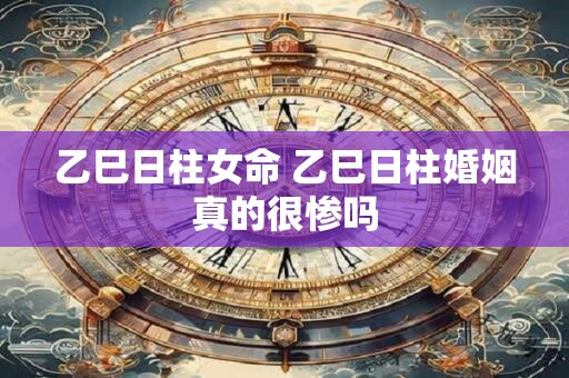 乙巳日柱女命 乙巳日柱婚姻真的很惨吗