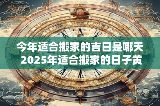今年适合搬家的吉日是哪天 2025年适合搬家的日子黄历