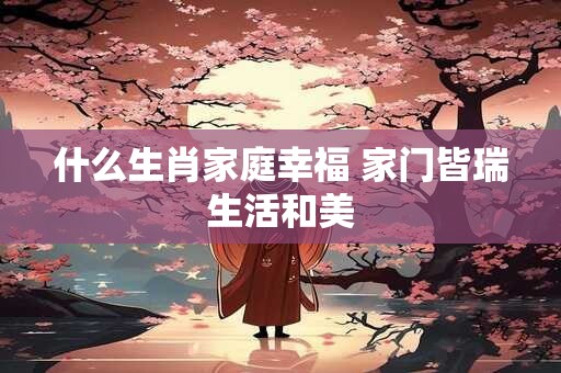 什么生肖家庭幸福 家门皆瑞生活和美