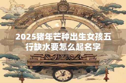 2025猪年芒种出生女孩五行缺水要怎么起名字