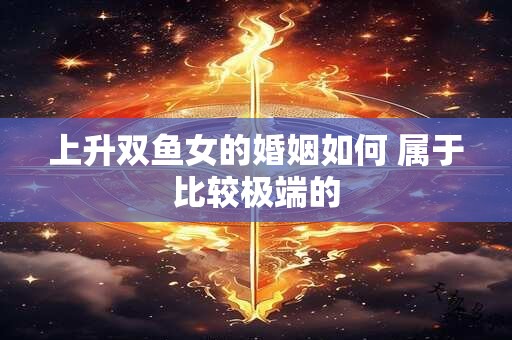 上升双鱼女的婚姻如何 属于比较极端的