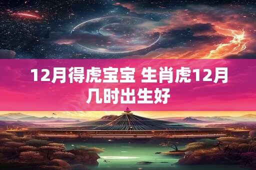 12月得虎宝宝 生肖虎12月几时出生好