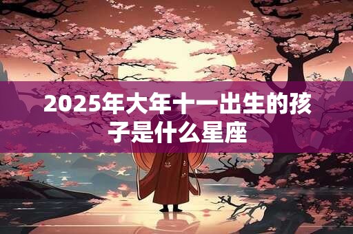 2025年大年十一出生的孩子是什么星座