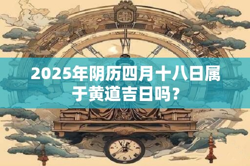 2025年阴历四月十八日属于黄道吉日吗？