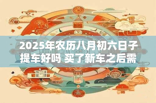 2025年农历八月初六日子提车好吗 买了新车之后需要做些什么