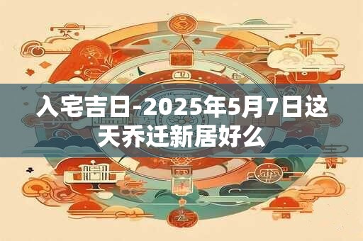 入宅吉日-2025年5月7日这天乔迁新居好么