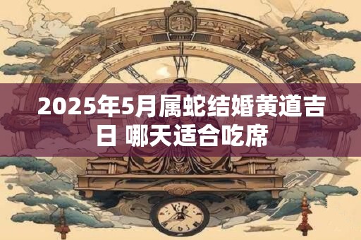2025年5月属蛇结婚黄道吉日 哪天适合吃席