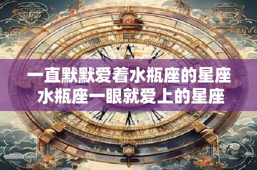 一直默默爱着水瓶座的星座 水瓶座一眼就爱上的星座