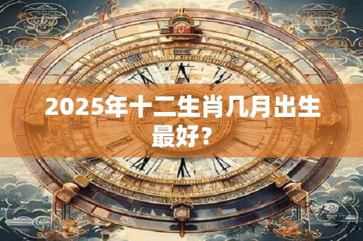 2025年十二生肖几月出生最好？