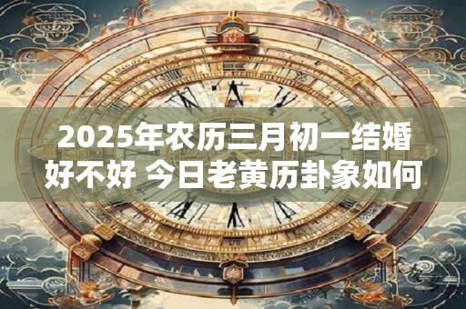 详细阅读:2025年农历三月初一结婚好不好 今日老黄历卦象如何 2025年农历三月初一结婚好不好 今日老黄历卦象如何