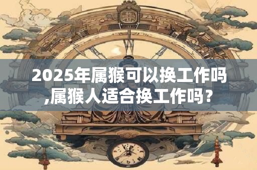 2025年属猴可以换工作吗,属猴人适合换工作吗？