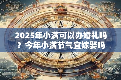 2025年小满可以办婚礼吗？今年小满节气宜嫁娶吗