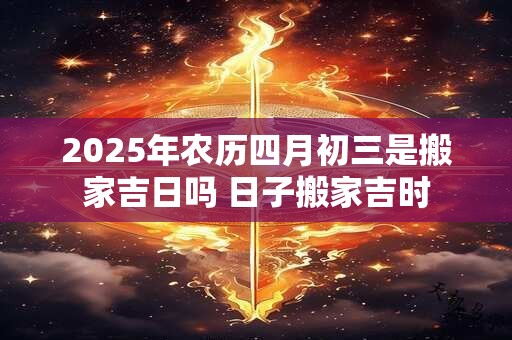 2025年农历四月初三是搬家吉日吗 日子搬家吉时