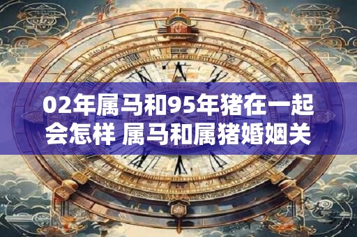 02年属马和95年猪在一起会怎样 属马和属猪婚姻关系好吗
