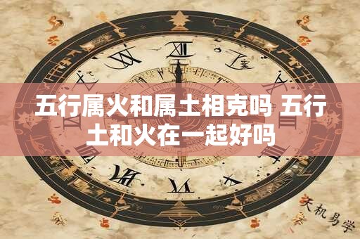 五行属火和属土相克吗 五行土和火在一起好吗