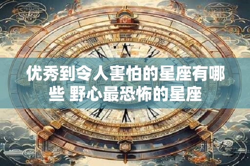 优秀到令人害怕的星座有哪些 野心最恐怖的星座