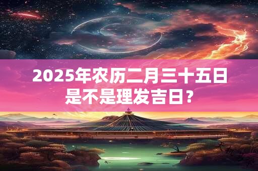 2025年农历二月三十五日是不是理发吉日？
