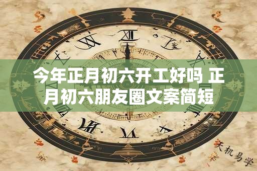 今年正月初六开工好吗 正月初六朋友圈文案简短