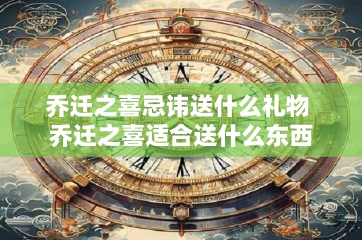 乔迁之喜忌讳送什么礼物 乔迁之喜适合送什么东西