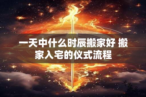 一天中什么时辰搬家好 搬家入宅的仪式流程